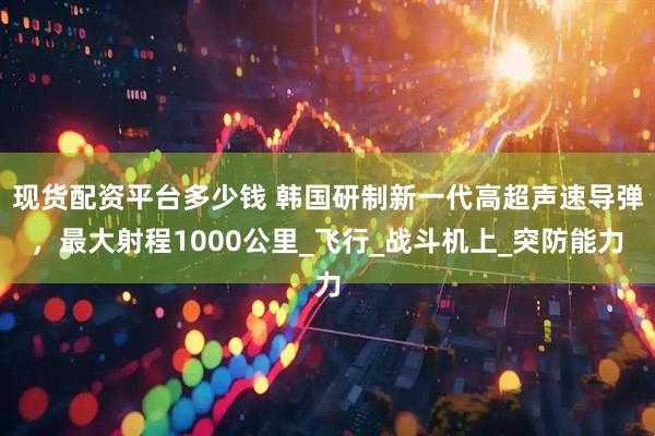 现货配资平台多少钱 韩国研制新一代高超声速导弹，最大射程1000公里_飞行_战斗机上_突防能力