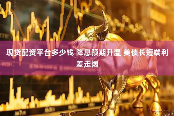 现货配资平台多少钱 降息预期升温 美债长短端利差走阔