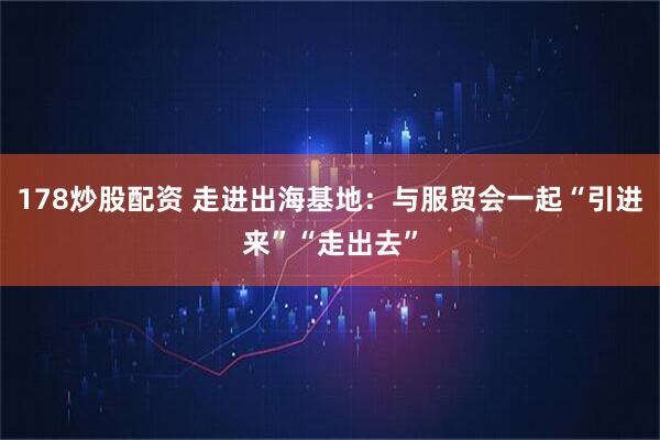 178炒股配资 走进出海基地：与服贸会一起“引进来”“走出去”