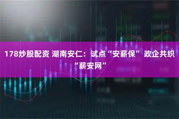 178炒股配资 湖南安仁：试点“安薪保” 政企共织“薪安网”
