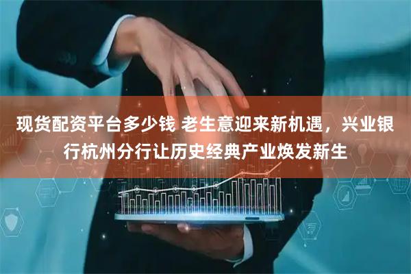 现货配资平台多少钱 老生意迎来新机遇，兴业银行杭州分行让历史经典产业焕发新生