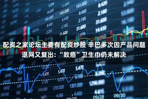 配资之家论坛主要有配资炒股 辛巴多次因产品问题退网又复出: “致癌”卫生巾仍未解决