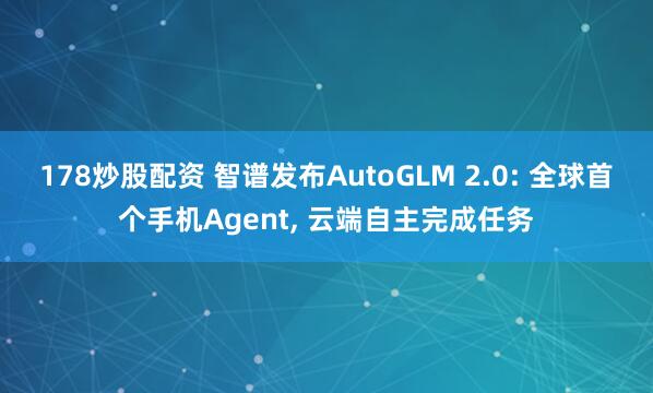 178炒股配资 智谱发布AutoGLM 2.0: 全球首个手机Agent, 云端自主完成任务