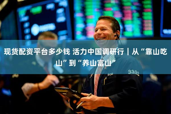现货配资平台多少钱 活力中国调研行｜从“靠山吃山”到“养山富山”