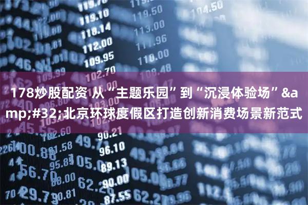 178炒股配资 从“主题乐园”到“沉浸体验场”&#32;北京环球度假区打造创新消费场景新范式