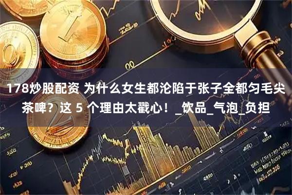 178炒股配资 为什么女生都沦陷于张子全都匀毛尖茶啤？这 5 个理由太戳心！_饮品_气泡_负担