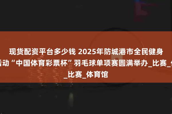 现货配资平台多少钱 2025年防城港市全民健身主题活动“中国体育彩票杯”羽毛球单项赛圆满举办_比赛_体育馆