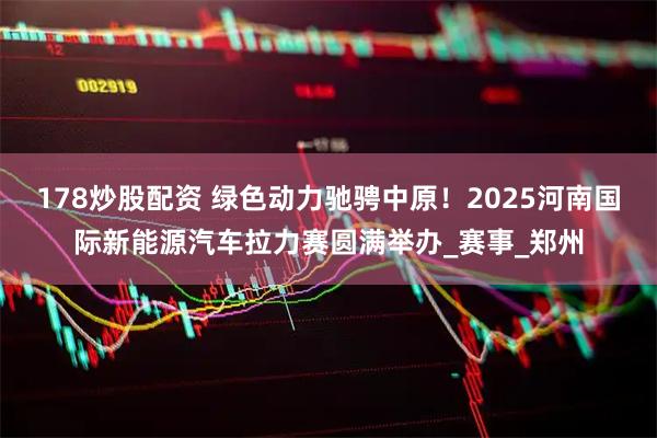 178炒股配资 绿色动力驰骋中原！2025河南国际新能源汽车拉力赛圆满举办_赛事_郑州