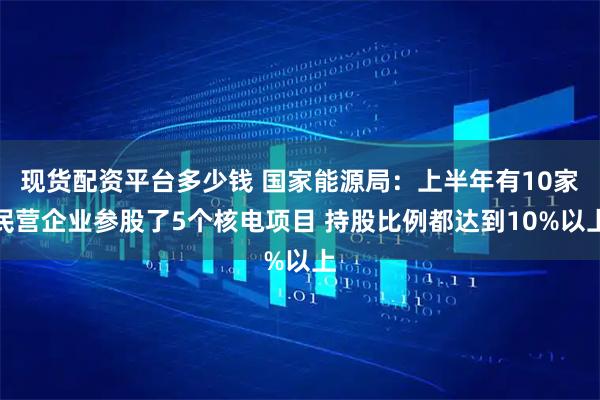 现货配资平台多少钱 国家能源局：上半年有10家民营企业参股了5个核电项目 持股比例都达到10%以上