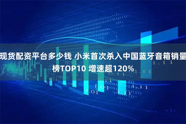 现货配资平台多少钱 小米首次杀入中国蓝牙音箱销量榜TOP10 增速超120%