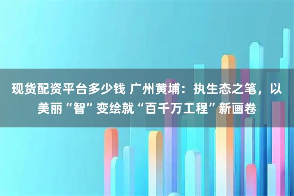 现货配资平台多少钱 广州黄埔：执生态之笔，以美丽“智”变绘就“百千万工程”新画卷