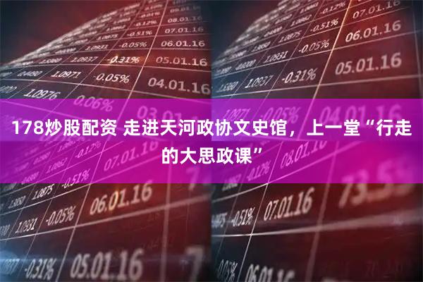 178炒股配资 走进天河政协文史馆，上一堂“行走的大思政课”
