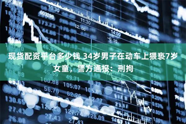 现货配资平台多少钱 34岁男子在动车上猥亵7岁女童，警方通报：刑拘