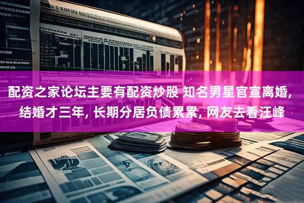 配资之家论坛主要有配资炒股 知名男星官宣离婚, 结婚才三年, 长期分居负债累累, 网友去看汪峰