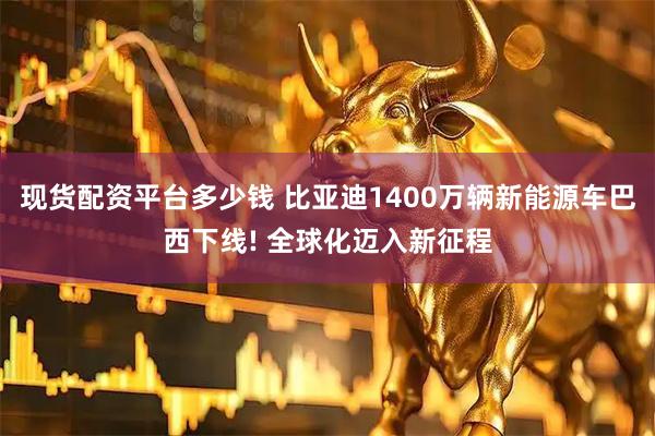 现货配资平台多少钱 比亚迪1400万辆新能源车巴西下线! 全球化迈入新征程