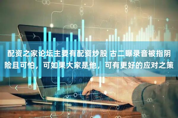 配资之家论坛主要有配资炒股 古二曝录音被指阴险且可怕，可如果大家是他，可有更好的应对之策
