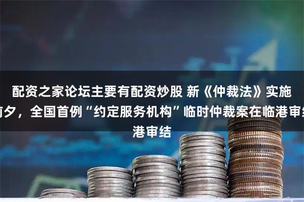 配资之家论坛主要有配资炒股 新《仲裁法》实施前夕，全国首例“约定服务机构”临时仲裁案在临港审结