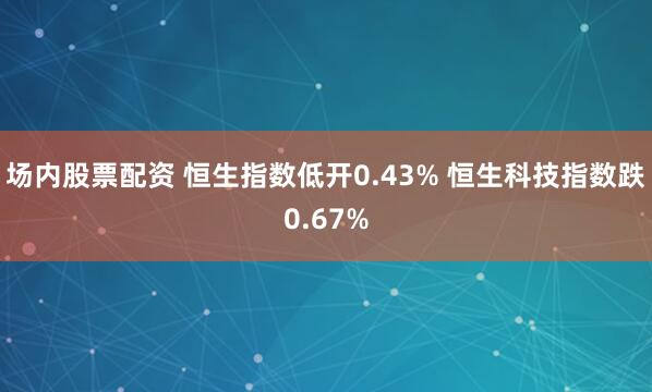 场内股票配资 恒生指数低开0.43% 恒生科技指数跌0.67%
