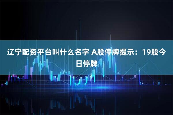 辽宁配资平台叫什么名字 A股停牌提示：19股今日停牌