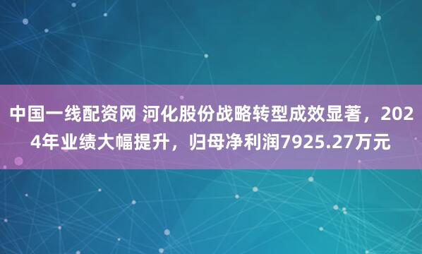 中国一线配资网 河化股份战略转型成效显著，2024年业绩大幅提升，归母净利润7925.27万元