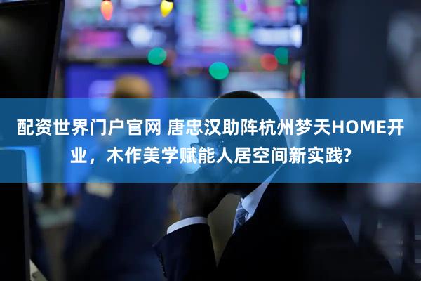 配资世界门户官网 唐忠汉助阵杭州梦天HOME开业，木作美学赋能人居空间新实践?