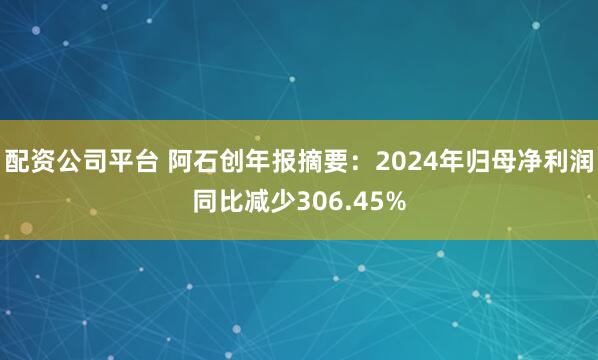 配资公司平台 阿石创年报摘要：2024年归母净利润同比减少306.45%