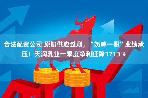 合法配资公司 原奶供应过剩，“奶啤一哥”业绩承压！天润乳业一季度净利狂降1713％
