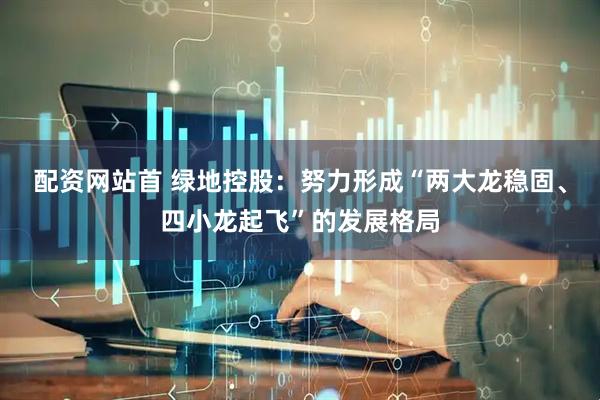 配资网站首 绿地控股：努力形成“两大龙稳固、四小龙起飞”的发展格局