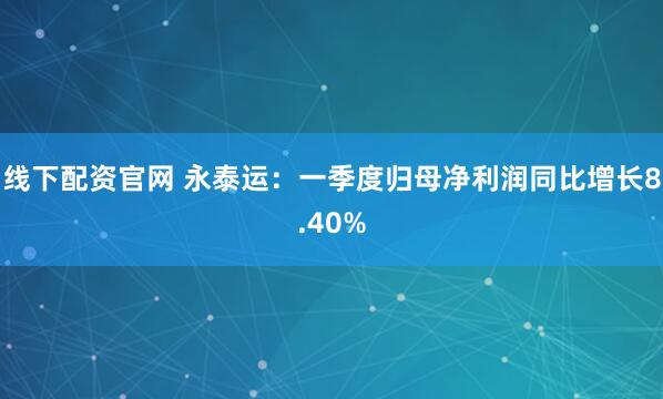 线下配资官网 永泰运：一季度归母净利润同比增长8.40%