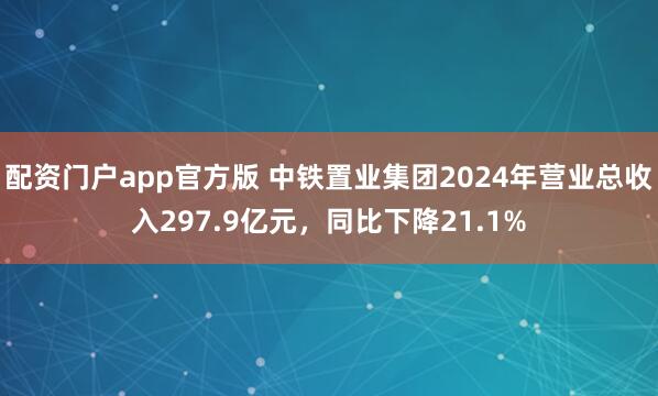 配资门户app官方版 中铁置业集团2024年营业总收入297.9亿元，同比下降21.1%