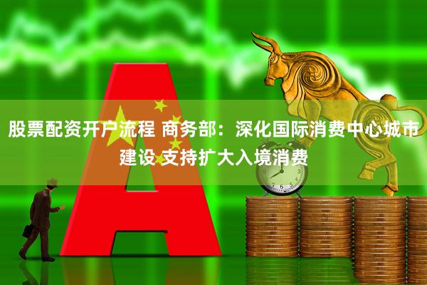 股票配资开户流程 商务部：深化国际消费中心城市建设 支持扩大入境消费