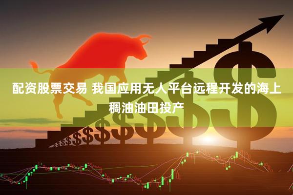 配资股票交易 我国应用无人平台远程开发的海上稠油油田投产