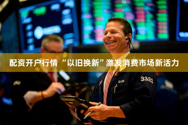 配资开户行情 “以旧换新”激发消费市场新活力