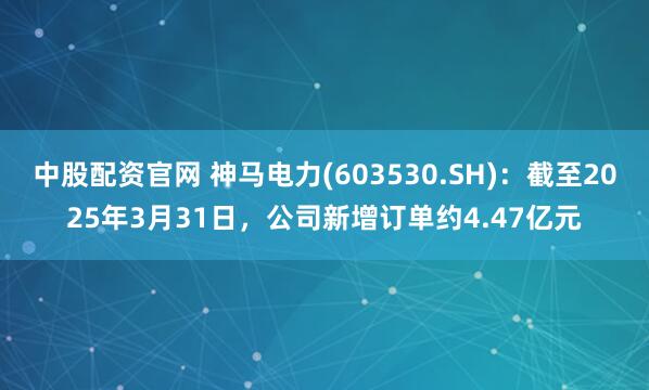 中股配资官网 神马电力(603530.SH)：截至2025年3月31日，公司新增订单约4.47亿元