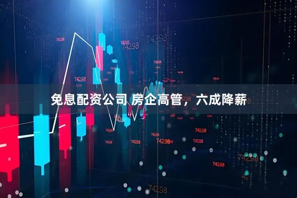免息配资公司 房企高管，六成降薪