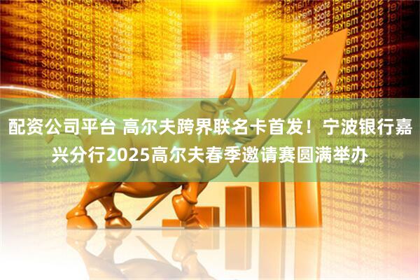 配资公司平台 高尔夫跨界联名卡首发！宁波银行嘉兴分行2025高尔夫春季邀请赛圆满举办