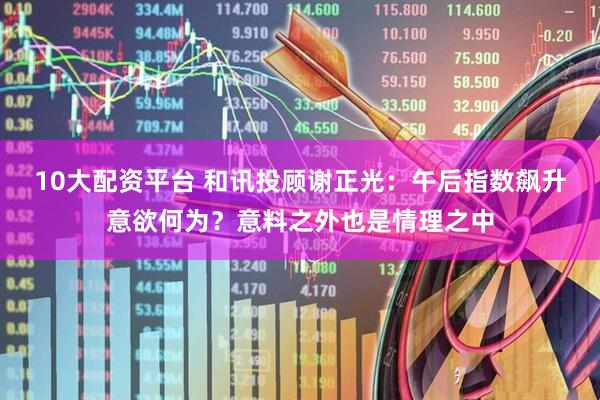 10大配资平台 和讯投顾谢正光：午后指数飙升意欲何为？意料之外也是情理之中