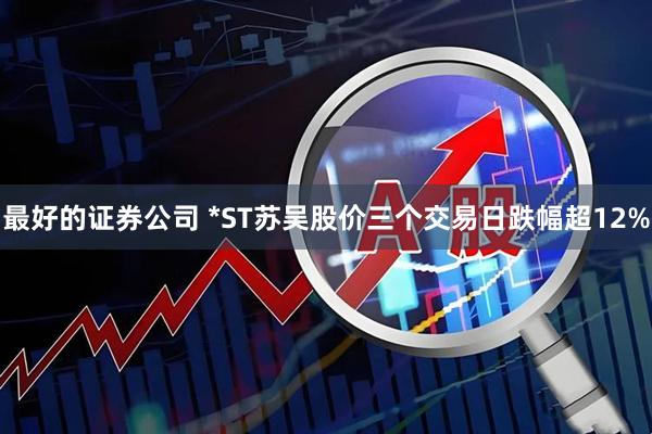 最好的证券公司 *ST苏吴股价三个交易日跌幅超12%