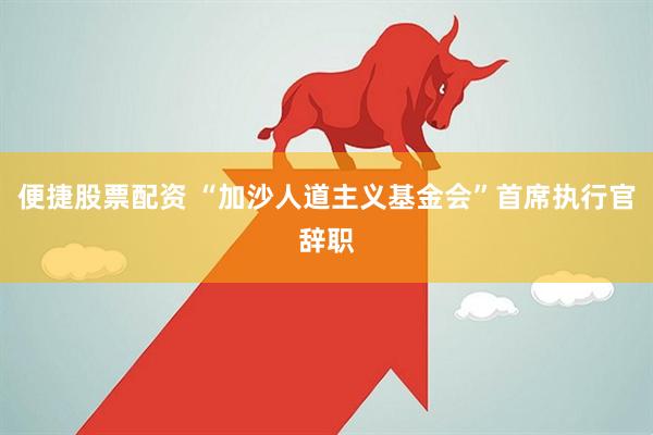 便捷股票配资 “加沙人道主义基金会”首席执行官辞职