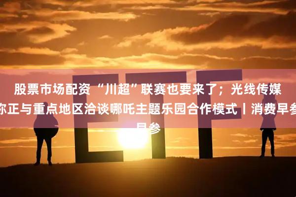 股票市场配资 “川超”联赛也要来了；光线传媒称正与重点地区洽谈哪吒主题乐园合作模式丨消费早参