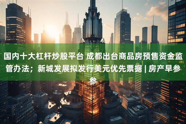 国内十大杠杆炒股平台 成都出台商品房预售资金监管办法；新城发展拟发行美元优先票据 | 房产早参