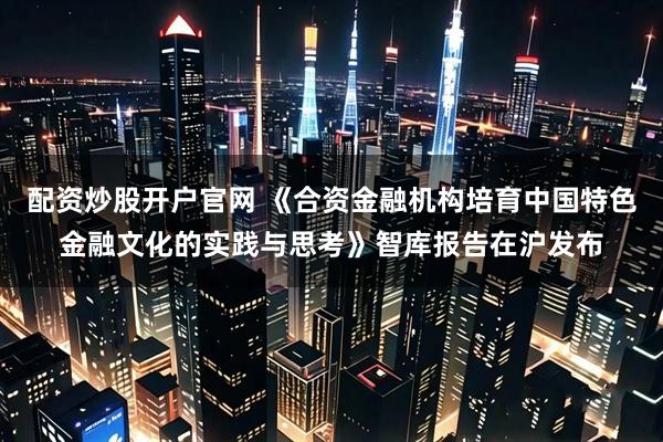 配资炒股开户官网 《合资金融机构培育中国特色金融文化的实践与思考》智库报告在沪发布