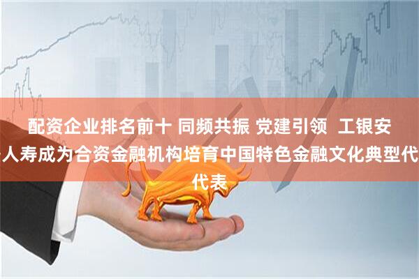 配资企业排名前十 同频共振 党建引领  工银安盛人寿成为合资金融机构培育中国特色金融文化典型代表