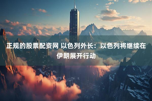 正规的股票配资网 以色列外长：以色列将继续在伊朗展开行动