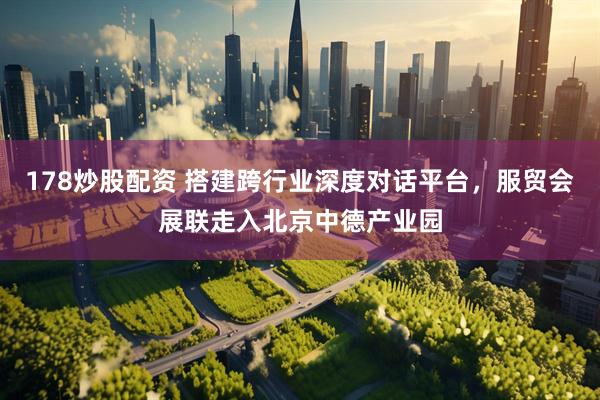 178炒股配资 搭建跨行业深度对话平台，服贸会展联走入北京中德产业园
