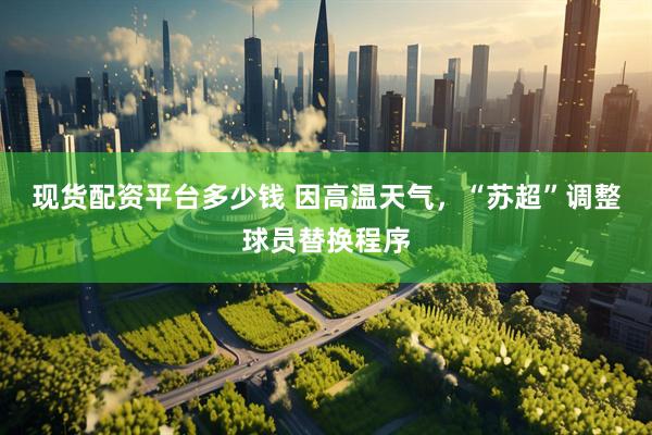 现货配资平台多少钱 因高温天气，“苏超”调整球员替换程序