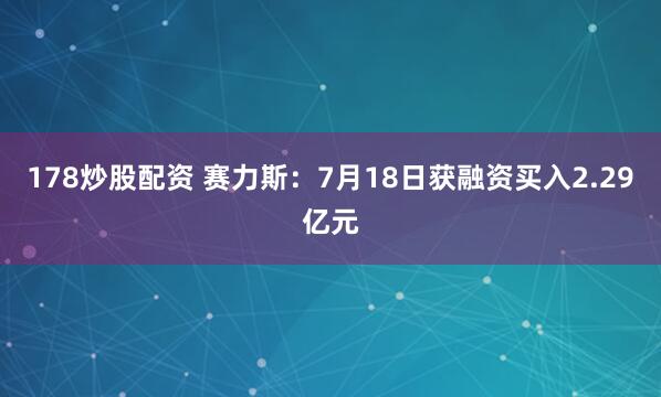 178炒股配资 赛力斯：7月18日获融资买入2.29亿元