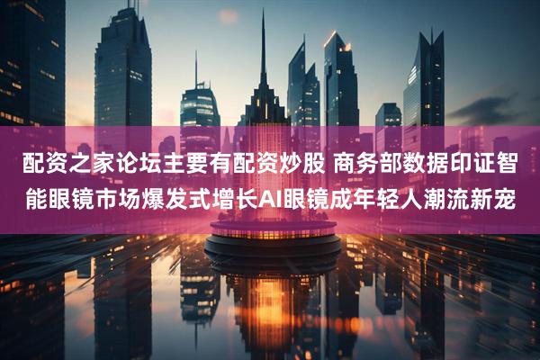 配资之家论坛主要有配资炒股 商务部数据印证智能眼镜市场爆发式增长AI眼镜成年轻人潮流新宠