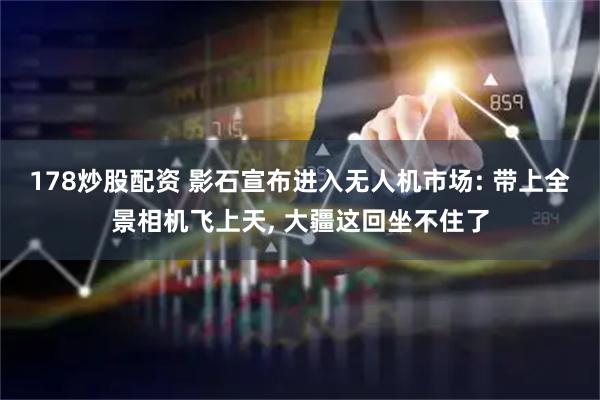 178炒股配资 影石宣布进入无人机市场: 带上全景相机飞上天, 大疆这回坐不住了