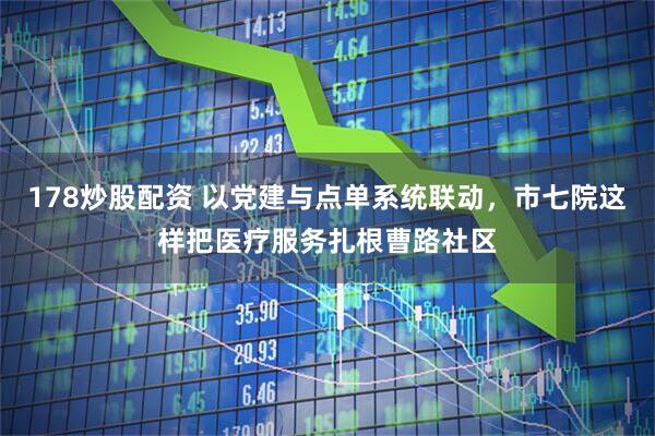 178炒股配资 以党建与点单系统联动，市七院这样把医疗服务扎根曹路社区